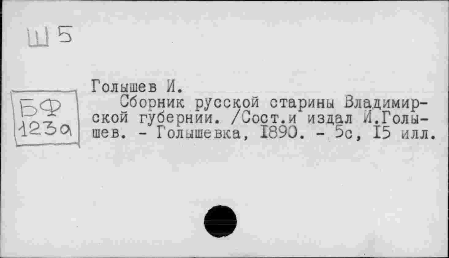 ﻿Голышев И.
Сборник русской старины Владимирской губернии. /Сост.и издал И.Голышев. - Голышевка, 1890. - 5с, 15 илл.